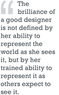 The brilliance of a good designer is not defined by her ability to represent teh world as she sees it, but by her trained ability to represent it as other expect to see it.